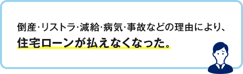 倒産・リストラ・減給・病気・事故などの理由により、住宅ローンが払えくなった。